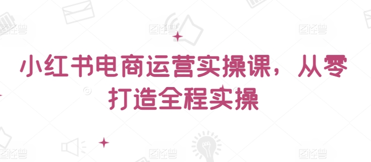 小红书电商运营实操课，​从零打造全程实操-搞钱基地