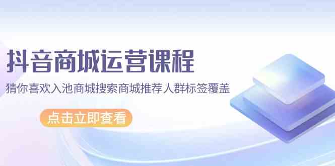 抖音商城运营课程，猜你喜欢入池商城搜索商城推荐人群标签覆盖（67节课）-搞钱基地