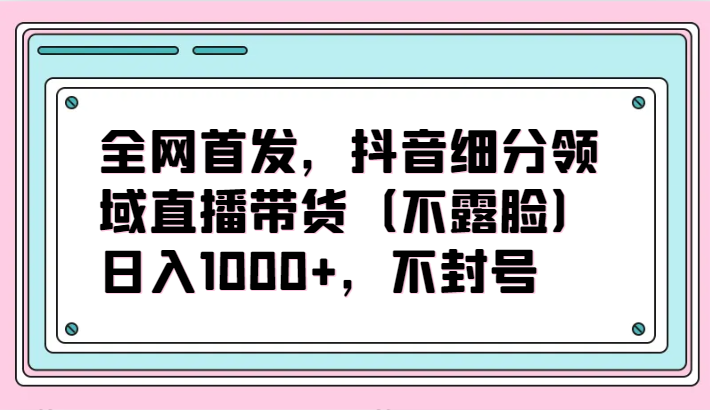 全网首发，抖音细分领域直播带货（不露脸）项目，日入1000+，不封号-搞钱基地