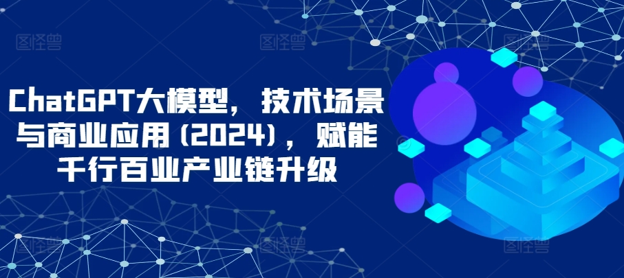 ChatGPT大模型，技术场景与商业应用(2024)，赋能千行百业产业链升级-搞钱基地