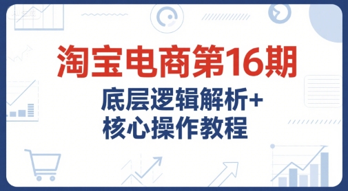 淘宝电商第16期，底层逻辑解析+核心操作教程，运营、推广提升能力的必学课程+配套资料-搞钱基地