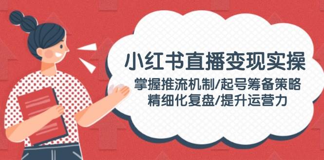 小红书直播变现实操：掌握推流机制/起号筹备策略/精细化复盘/提升运营力-搞钱基地