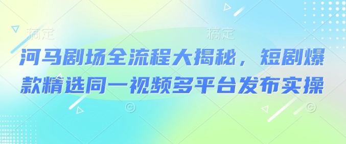 河马剧场全流程大揭秘，短剧爆款精选同一视频多平台发布实操-搞钱基地