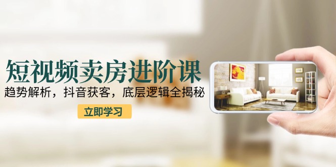 短视频卖房进阶课：趋势解析，抖音获客，底层逻辑全揭秘-搞钱基地