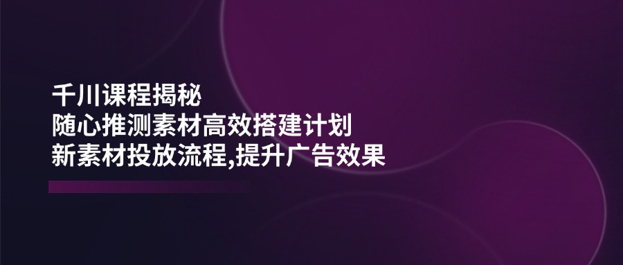 （14317期）千川课程揭秘：随心推测素材高效搭建计划,新素材投放流程,提升广告效果-搞钱基地